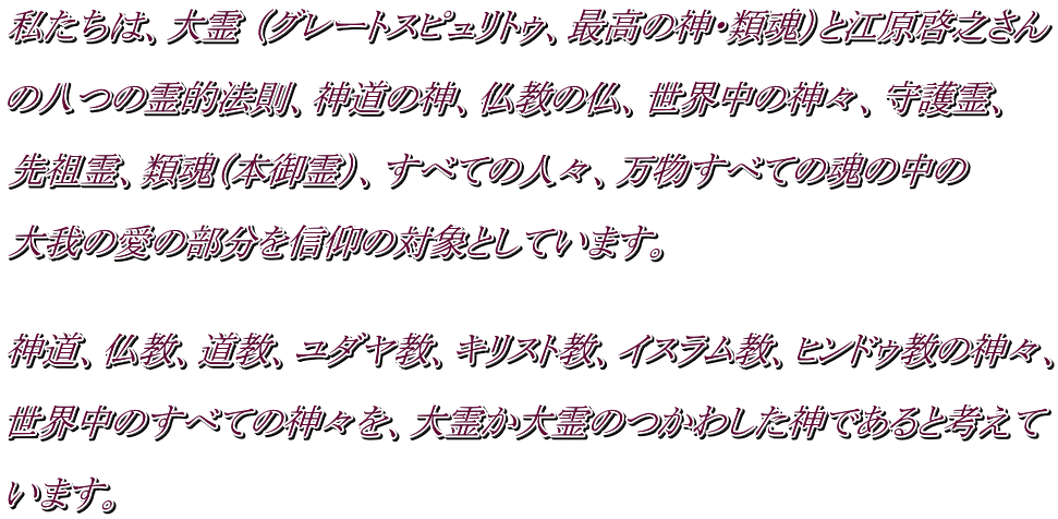 私たちは、大霊 （グレートスピュリトゥ、最高の神・類魂）と江原啓之さん  の八つの霊的法則、神道の神、仏教の仏、世界中の神々、守護霊、  先祖霊、類魂（本御霊）、すべての人々、万物すべての魂の中の  大我の愛の部分を信仰の対象としています。    神道、仏教、道教、ユダヤ教、キリスト教、イスラム教、ヒンドゥ教の神々、  世界中のすべての神々を、大霊か大霊のつかわした神であると考えて  います。