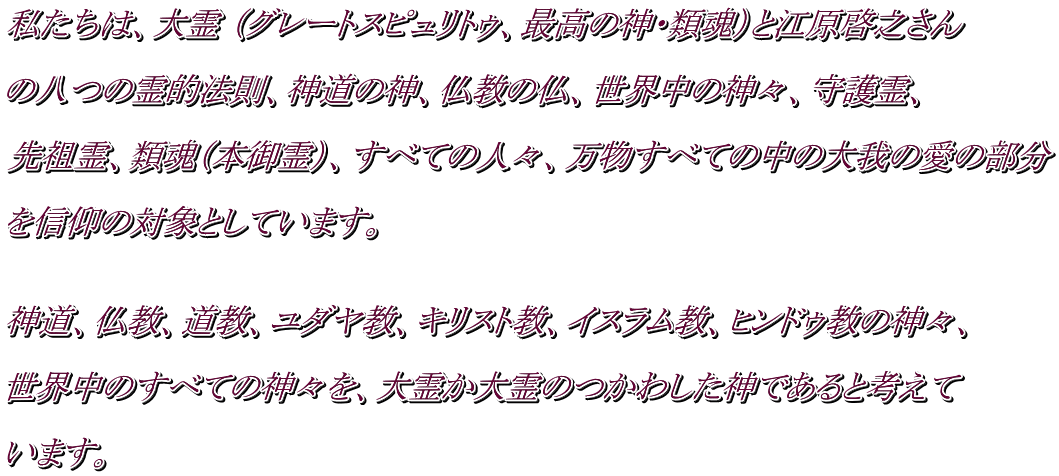 私たちは、大霊 （グレートスピュリトゥ、最高の神・類魂）と江原啓之さん  の八つの霊的法則、神道の神、仏教の仏、世界中の神々、守護霊、  先祖霊、類魂（本御霊）、すべての人々、万物すべての中の大我の愛の部分  を信仰の対象としています。   神道、仏教、道教、ユダヤ教、キリスト教、イスラム教、ヒンドゥ教の神々、  世界中のすべての神々を、大霊か大霊のつかわした神であると考えて  います。