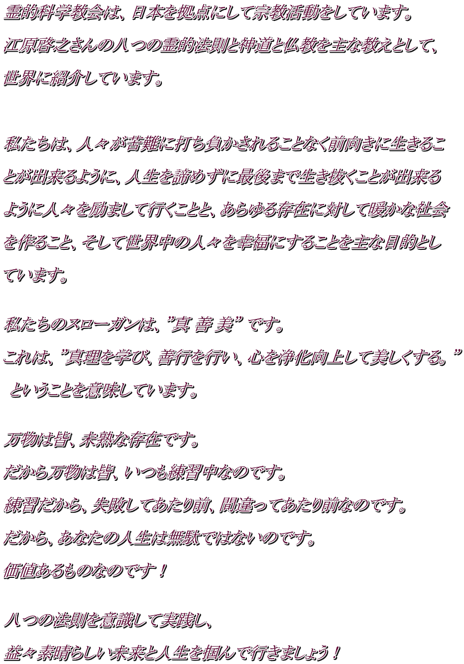 霊的科学教会は、日本を拠点にして宗教活動をしています。  江原啓之さんの八つの霊的法則と神道と仏教を主な教えとして、  世界に紹介しています。    私たちは、人々が苦難に打ち負かされることなく前向きに生きるこ  とが出来るように、人生を諦めずに最後まで生き抜くことが出来る  ように人々を励まして行くことと、あらゆる存在に対して暖かな社会  を作ること、そして世界中の人々を幸福にすることを主な目的とし  ています。   私たちのスローガンは、”真 善 美” です。  これは、”真理を学び、善行を行い、心を浄化向上して美しくする。”   ということを意味しています。   万物は皆、未熟な存在です。  だから万物は皆、いつも練習中なのです。  練習だから、失敗してあたり前、間違ってあたり前なのです。  だから、あなたの人生は無駄ではないのです。  価値あるものなのです！   八つの法則を意識して実践し、  益々素晴らしい未来と人生を掴んで行きましょう！