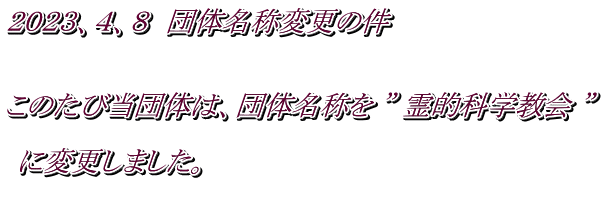 ２０２３、４、８　団体名称変更の件   このたび当団体は、団体名称を ” 霊的科学教会 ”   に変更しました。 