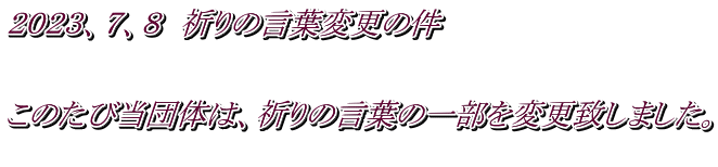 ２０２３、７、８　祈りの言葉変更の件   このたび当団体は、祈りの言葉の一部を変更致しました。 