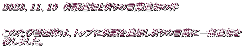 ２０２３、１１、１９　祈願追加と祈りの言葉追加の件   このたび当団体は、トップに祈願を追加し祈りの言葉に一部追加を 致しました。 