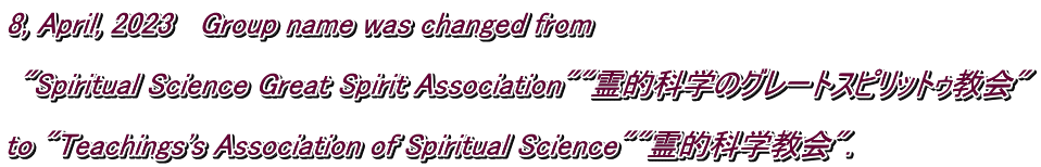 8, April, 2023   Group name was changed from   "Spiritual Science Great Spirit Association""霊的科学のグレートスピリットゥ教会"  to "Teachings's Association of Spiritual Science""霊的科学教会".