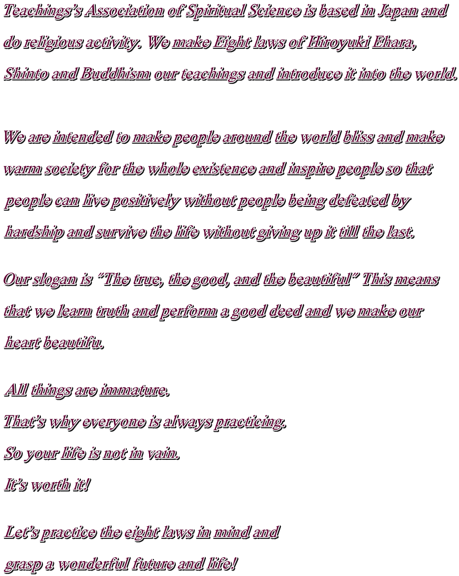 Teachings's Association of Spiritual Science is based in Japan and  do religious activity. We make Eight laws of Hiroyuki Ehara,  Shinto and Buddhism our teachings and introduce it into the world.    We are intended to make people around the world bliss and make  warm society for the whole existence and inspire people so that  people can live positively without people being defeated by  hardship and survive the life without giving up it till the last.   Our slogan is "The true, the good, and the beautiful" This means  that we learn truth and perform a good deed and we make our  heart beautifu.   All things are immature.  That's why everyone is always practicing.
  So your life is not in vain.  It's worth it!   Let's practice the eight laws in mind and   grasp a wonderful future and life!