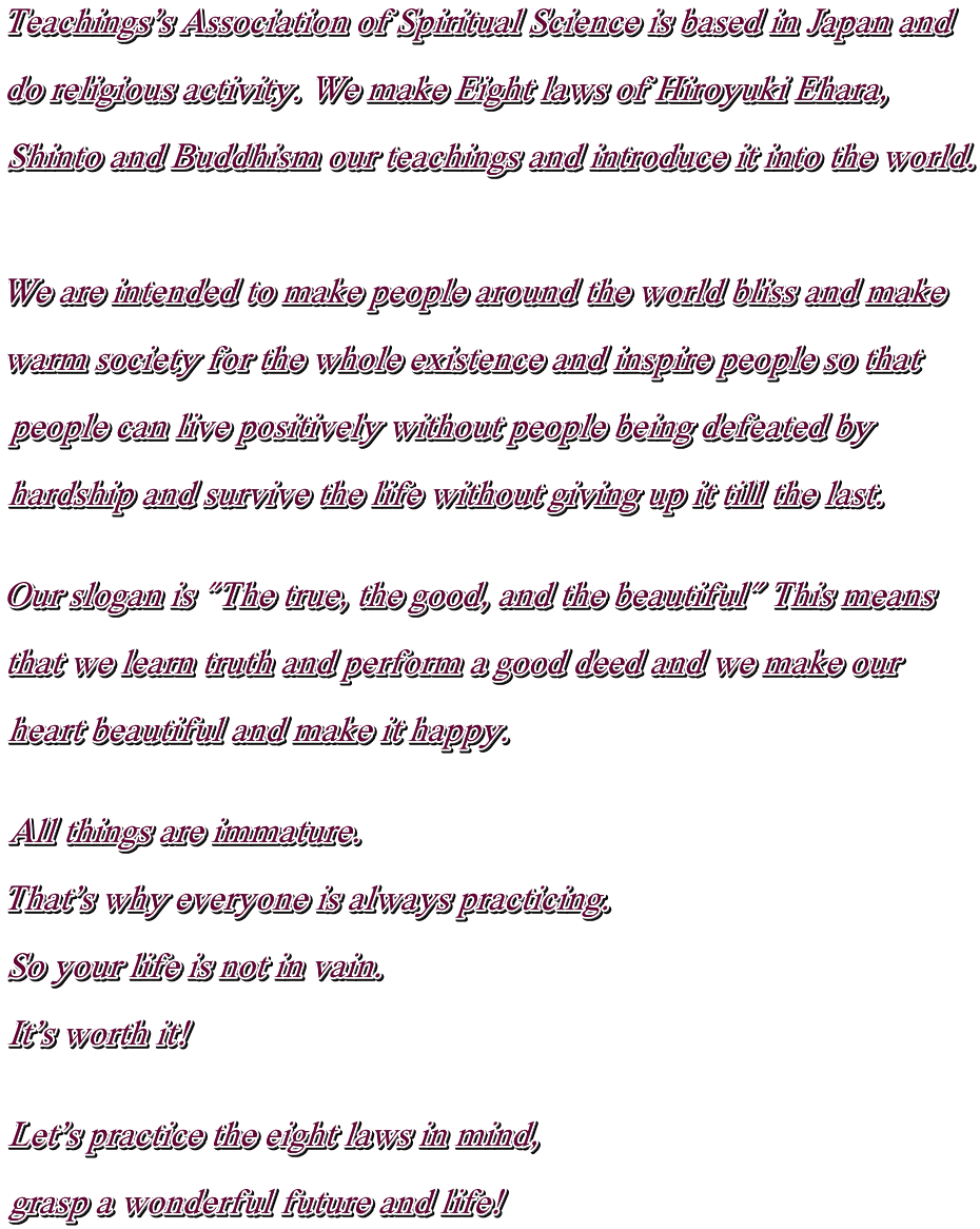 Teachings's Association of Spiritual Science is based in Japan and  do religious activity. We make Eight laws of Hiroyuki Ehara,   Shinto and Buddhism our teachings and introduce it into the world.    We are intended to make people around the world bliss and make  warm society for the whole existence and inspire people so that  people can live positively without people being defeated by  hardship and survive the life without giving up it till the last.   Our slogan is "The true, the good, and the beautiful" This means  that we learn truth and perform a good deed and we make our  heart beautiful and make it happy.   All things are immature.  That's why everyone is always practicing.  So your life is not in vain.  It's worth it!   Let's practice the eight laws in mind,  grasp a wonderful future and life!