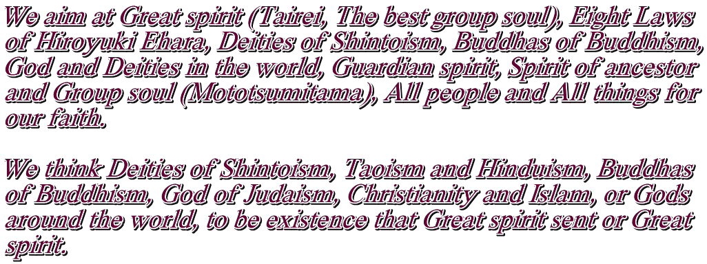 We aim at Great spirit (Tairei, The best group soul), Eight Laws  of Hiroyuki Ehara, Deities of Shintoism, Buddhas of Buddhism, God and Deities in the world, Guardian spirit, Spirit of ancestor and Group soul (Mototsumitama), All people and All things for  our faith.  We think Deities of Shintoism, Taoism and Hinduism, Buddhas of Buddhism, God of Judaism, Christianity and Islam, or Gods  around the world, to be existence that Great spirit sent or Great  spirit.